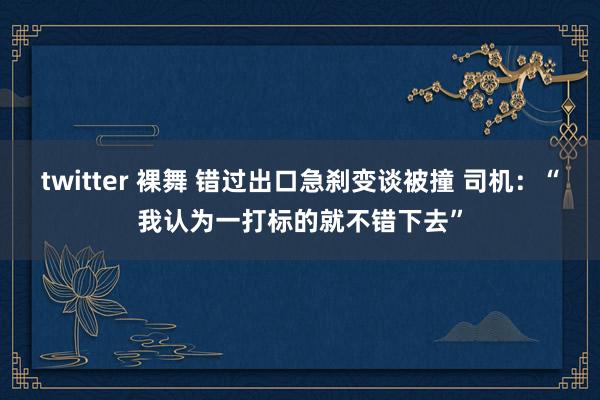 twitter 裸舞 错过出口急刹变谈被撞 司机：“我认为一打标的就不错下去”