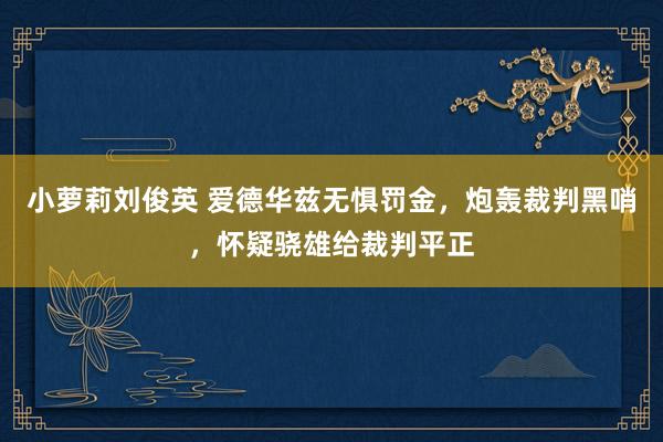 小萝莉刘俊英 爱德华兹无惧罚金，炮轰裁判黑哨，怀疑骁雄给裁判平正