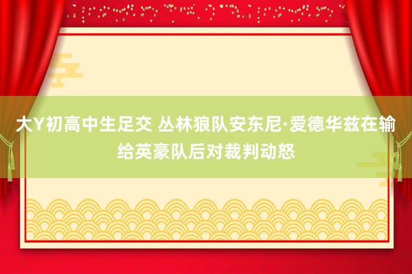 大Y初高中生足交 丛林狼队安东尼·爱德华兹在输给英豪队后对裁判动怒