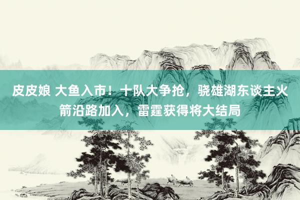 皮皮娘 大鱼入市！十队大争抢，骁雄湖东谈主火箭沿路加入，雷霆获得将大结局