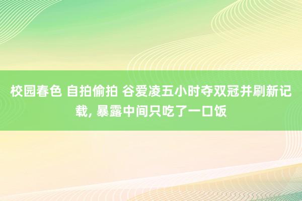 校园春色 自拍偷拍 谷爱凌五小时夺双冠并刷新记载， 暴露中间只吃了一口饭