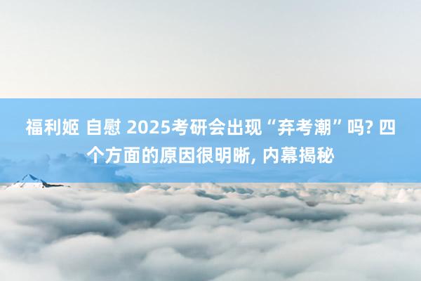 福利姬 自慰 2025考研会出现“弃考潮”吗? 四个方面的原因很明晰， 内幕揭秘