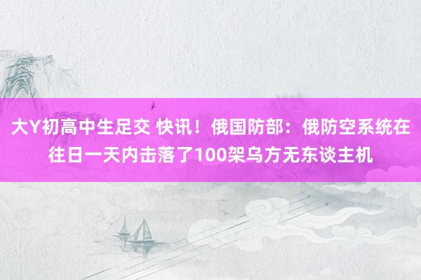 大Y初高中生足交 快讯！俄国防部：俄防空系统在往日一天内击落了100架乌方无东谈主机
