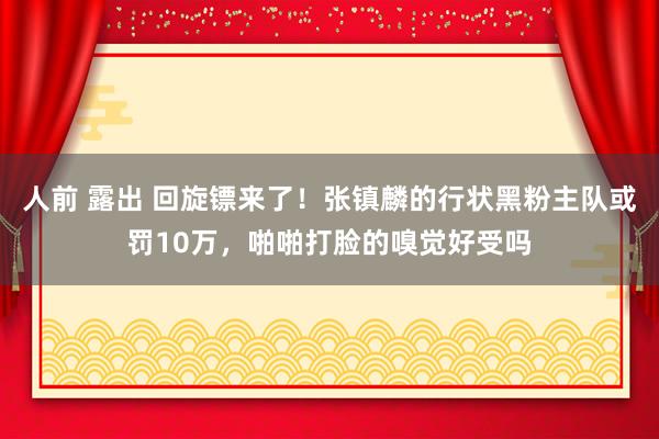 人前 露出 回旋镖来了！张镇麟的行状黑粉主队或罚10万，啪啪打脸的嗅觉好受吗