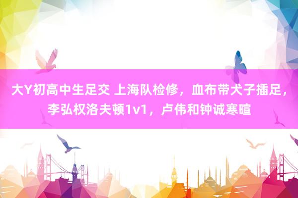 大Y初高中生足交 上海队检修，血布带犬子插足，李弘权洛夫顿1v1，卢伟和钟诚寒暄