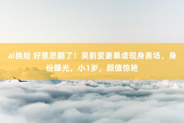 ai换脸 好意思翻了！吴前爱妻暴虐现身赛场，身份曝光，小1岁，颜值惊艳