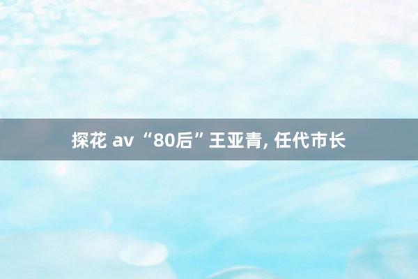 探花 av “80后”王亚青， 任代市长
