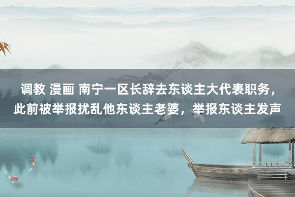 调教 漫画 南宁一区长辞去东谈主大代表职务，此前被举报扰乱他东谈主老婆，举报东谈主发声
