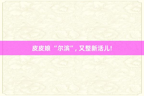 皮皮娘 “尔滨”， 又整新活儿!