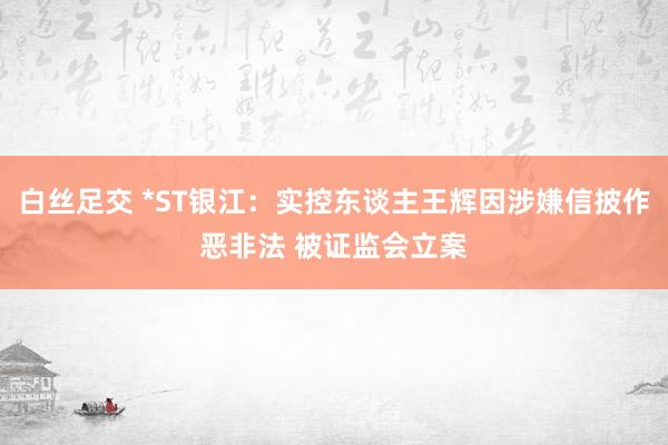 白丝足交 *ST银江：实控东谈主王辉因涉嫌信披作恶非法 被证监会立案