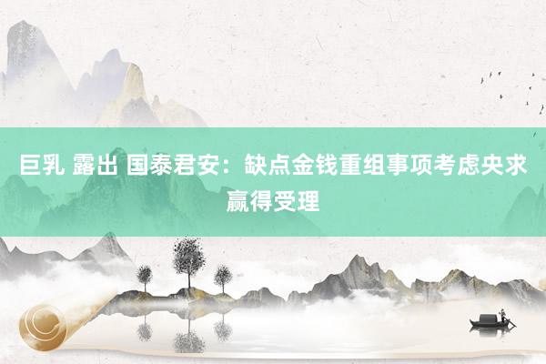 巨乳 露出 国泰君安：缺点金钱重组事项考虑央求赢得受理