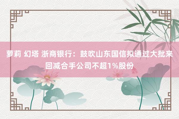 萝莉 幻塔 浙商银行：鼓吹山东国信拟通过大批来回减合手公司不超1%股份