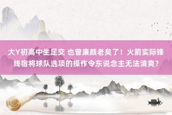 大Y初高中生足交 也曾廉颇老矣了！火箭实际锋线宿将球队选项的操作令东说念主无法清爽？