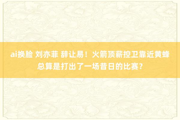 ai换脸 刘亦菲 辞让易！火箭顶薪控卫靠近黄蜂总算是打出了一场昔日的比赛？