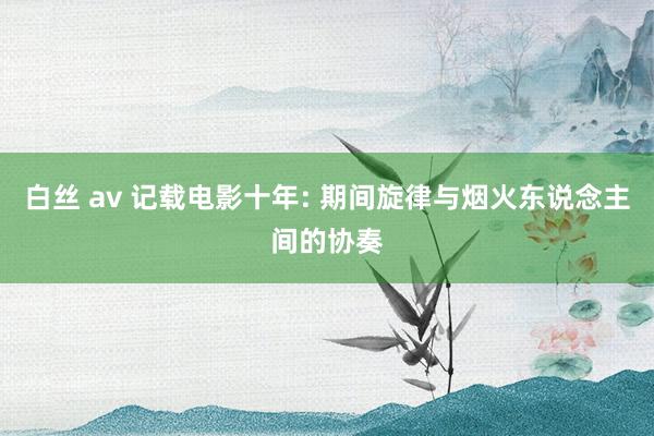 白丝 av 记载电影十年: 期间旋律与烟火东说念主间的协奏