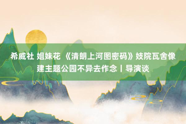 希威社 姐妹花 《清朗上河图密码》妓院瓦舍像建主题公园不异去作念丨导演谈