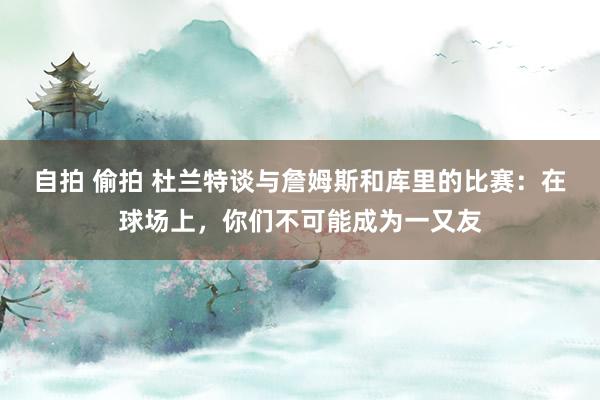 自拍 偷拍 杜兰特谈与詹姆斯和库里的比赛：在球场上，你们不可能成为一又友