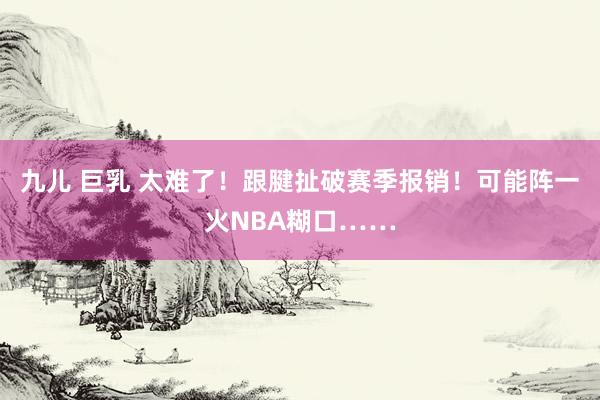 九儿 巨乳 太难了！跟腱扯破赛季报销！可能阵一火NBA糊口……