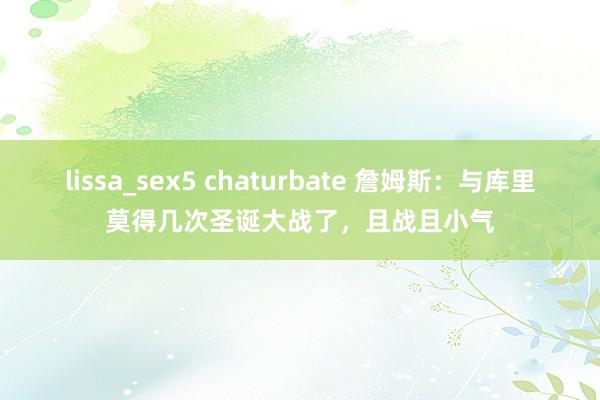 lissa_sex5 chaturbate 詹姆斯：与库里莫得几次圣诞大战了，且战且小气