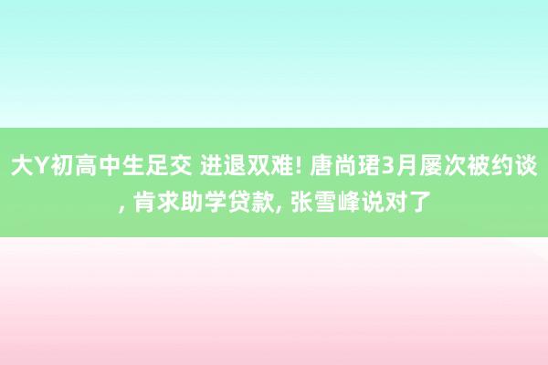 大Y初高中生足交 进退双难! 唐尚珺3月屡次被约谈， 肯求助学贷款， 张雪峰说对了