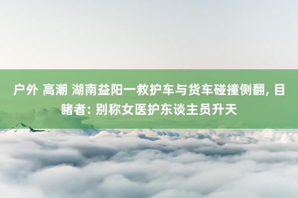 户外 高潮 湖南益阳一救护车与货车碰撞侧翻， 目睹者: 别称女医护东谈主员升天