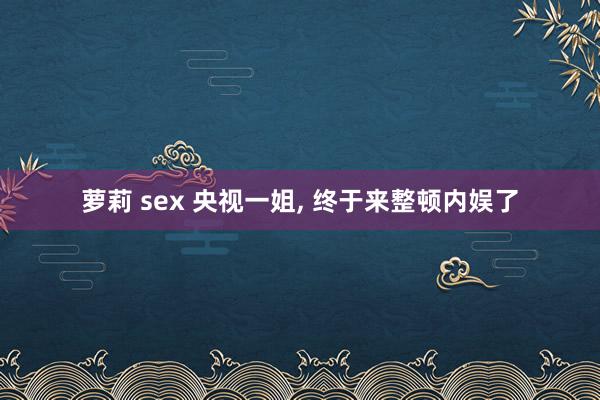 萝莉 sex 央视一姐， 终于来整顿内娱了