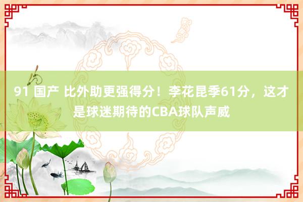 91 国产 比外助更强得分！李花昆季61分，这才是球迷期待的CBA球队声威