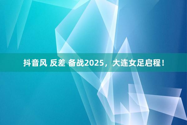 抖音风 反差 备战2025，大连女足启程！
