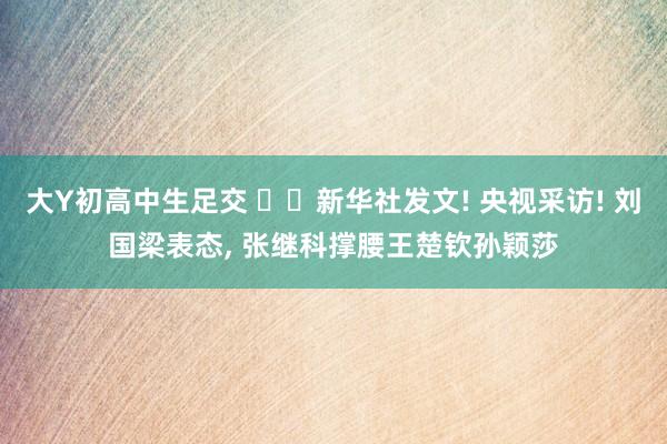 大Y初高中生足交 ‍‌新华社发文! 央视采访! 刘国梁表态， 张继科撑腰王楚钦孙颖莎