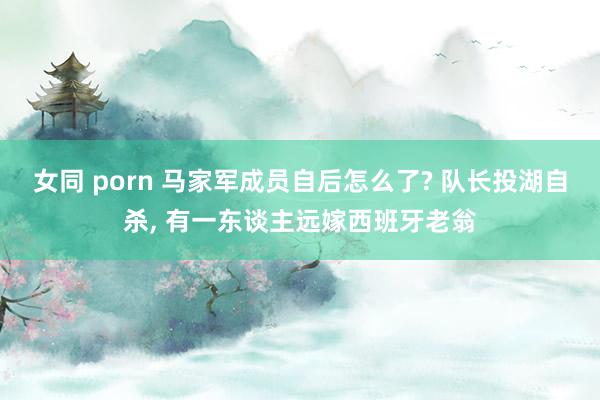 女同 porn 马家军成员自后怎么了? 队长投湖自杀， 有一东谈主远嫁西班牙老翁
