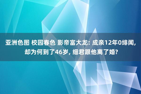 亚洲色图 校园春色 影帝富大龙: 成亲12年0绯闻， 却为何到了46岁， 细君跟他离了婚?