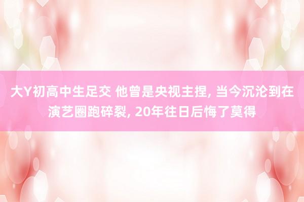 大Y初高中生足交 他曾是央视主捏， 当今沉沦到在演艺圈跑碎裂， 20年往日后悔了莫得