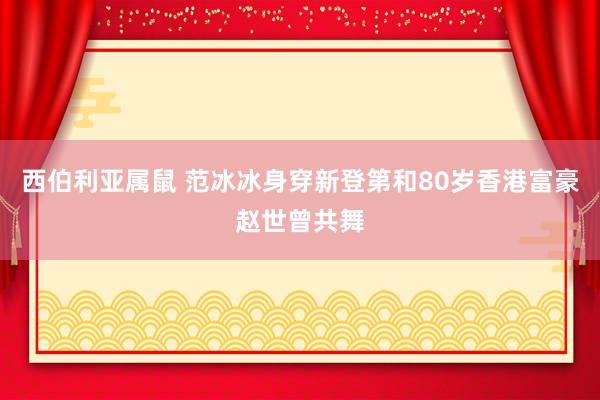 西伯利亚属鼠 范冰冰身穿新登第和80岁香港富豪赵世曾共舞