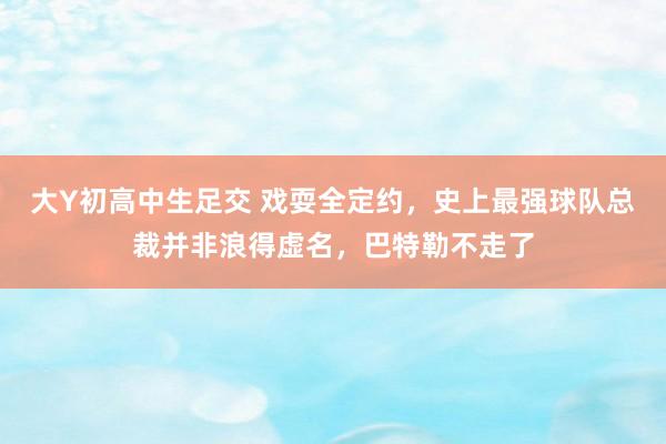 大Y初高中生足交 戏耍全定约，史上最强球队总裁并非浪得虚名，巴特勒不走了