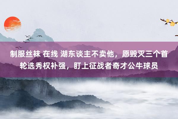 制服丝袜 在线 湖东谈主不卖他，愿毁灭三个首轮选秀权补强，盯上征战者奇才公牛球员