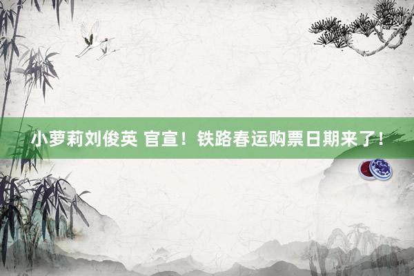 小萝莉刘俊英 官宣！铁路春运购票日期来了！