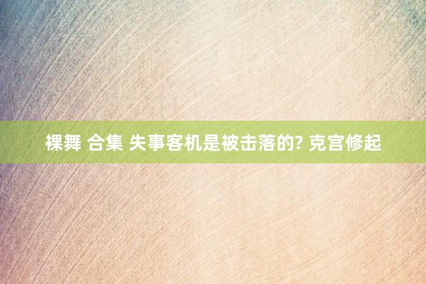 裸舞 合集 失事客机是被击落的? 克宫修起