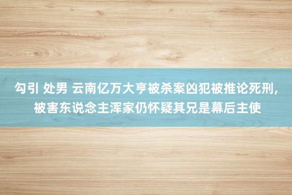 勾引 处男 云南亿万大亨被杀案凶犯被推论死刑， 被害东说念主浑家仍怀疑其兄是幕后主使