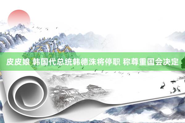 皮皮娘 韩国代总统韩德洙将停职 称尊重国会决定