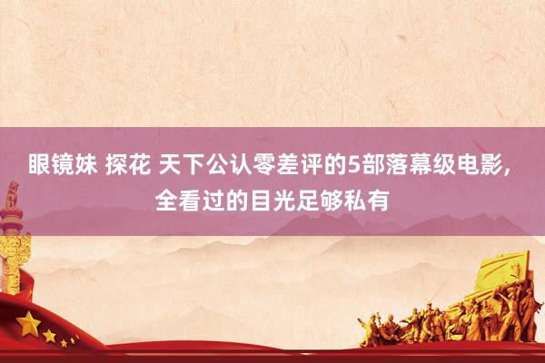 眼镜妹 探花 天下公认零差评的5部落幕级电影， 全看过的目光足够私有