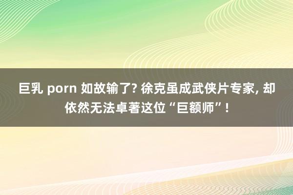 巨乳 porn 如故输了? 徐克虽成武侠片专家， 却依然无法卓著这位“巨额师”!