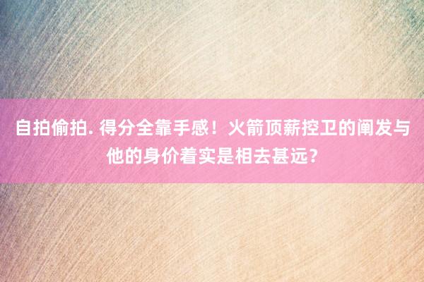自拍偷拍. 得分全靠手感！火箭顶薪控卫的阐发与他的身价着实是相去甚远？