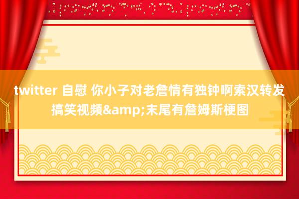twitter 自慰 你小子对老詹情有独钟啊索汉转发搞笑视频&末尾有詹姆斯梗图