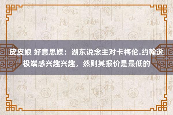 皮皮娘 好意思媒：湖东说念主对卡梅伦.约翰逊极端感兴趣兴趣，然则其报价是最低的