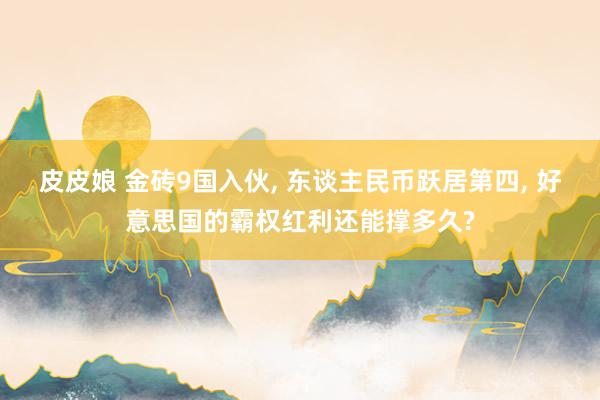 皮皮娘 金砖9国入伙， 东谈主民币跃居第四， 好意思国的霸权红利还能撑多久?