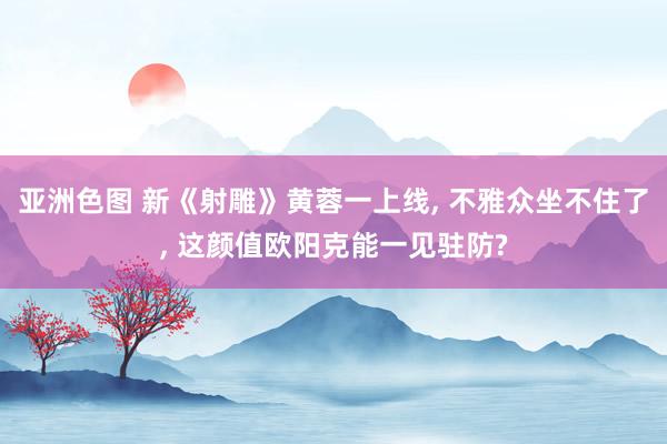 亚洲色图 新《射雕》黄蓉一上线， 不雅众坐不住了， 这颜值欧阳克能一见驻防?