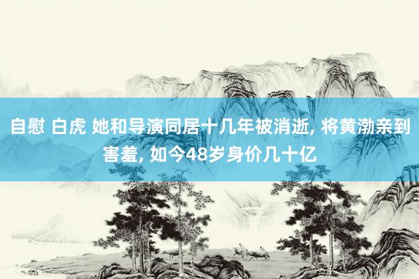 自慰 白虎 她和导演同居十几年被消逝， 将黄渤亲到害羞， 如今48岁身价几十亿