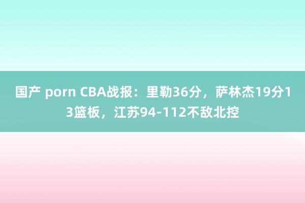 国产 porn CBA战报：里勒36分，萨林杰19分13篮板，江苏94-112不敌北控