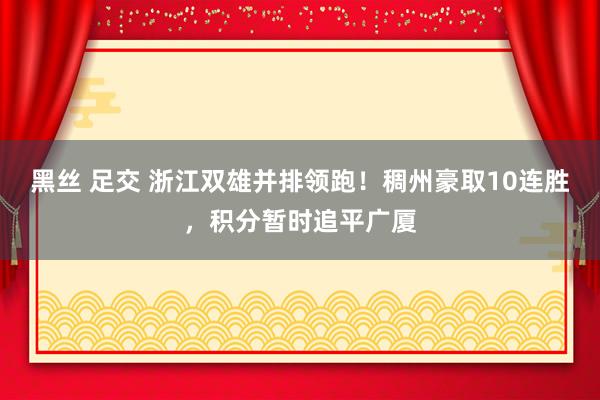黑丝 足交 浙江双雄并排领跑！稠州豪取10连胜，积分暂时追平广厦