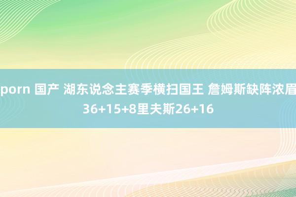 porn 国产 湖东说念主赛季横扫国王 詹姆斯缺阵浓眉36+15+8里夫斯26+16